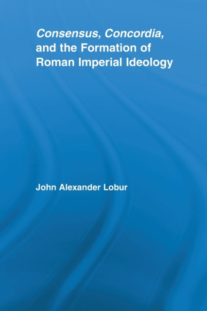 Book cover of: Consensus, Concordia and the Formation of Roman Imperial Ideology. By: John Alexander Lobur