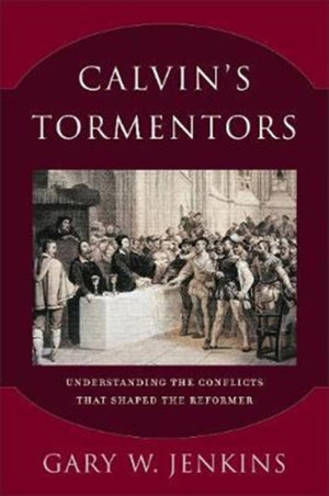 Calvin`s Tormentors – Understanding the Conflicts That Shaped the Reformer