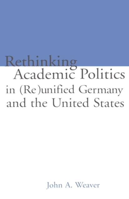 Book cover of: Re-thinking Academic Politics in (Re)unified Germany and the United States. By: John A. Weaver