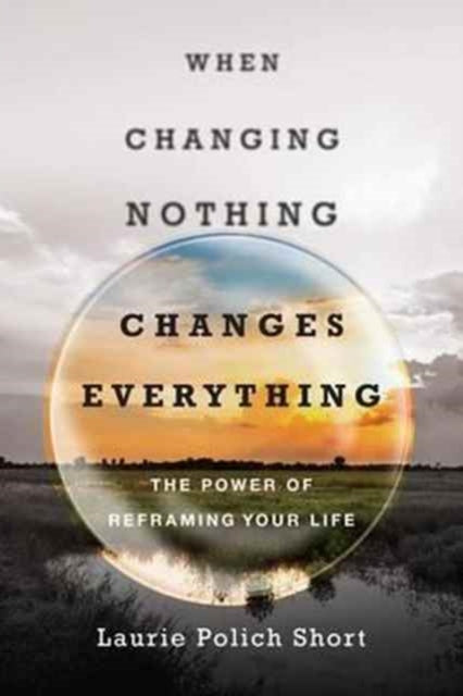 Book cover of: When Changing Nothing Changes Everything – The Power of Reframing Your Life. By: Laurie Polich Short