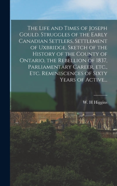 Book cover of: Life and Times of Joseph Gould. Struggles of the Early Canadian Settlers, Settlement of Uxbridge, Sketch of the History of the County of Ontario, the Rebellion of 1837, Parliamentary Career, Etc., Etc. Reminiscences of Sixty Years of Active...