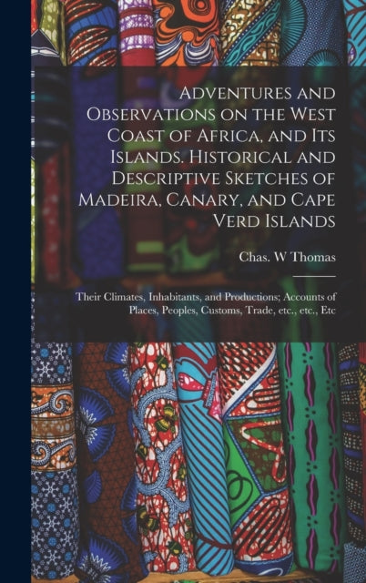 Book cover of: Adventures and Observations on the West Coast of Africa, and Its Islands. Historical and Descriptive Sketches of Madeira, Canary, and Cape Verd Islands; Their Climates, Inhabitants, and Productions; Accounts of Places, Peoples, Customs, Trade, Etc., .... By: Chas W. Thomas