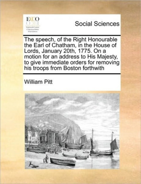 The Speech, of the Right Honourable the Earl of Chatham, in the House of Lords, January 20th, 1775. on a Motion for an Address to His Majesty, to Give Immediate Orders for Removing His Troops from Boston Forthwith
