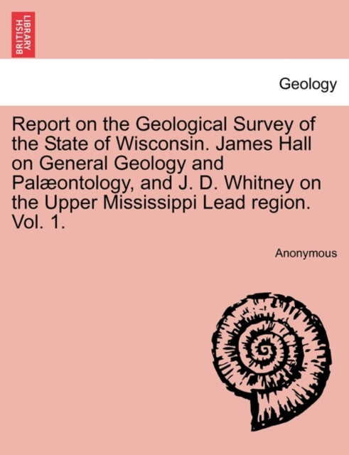 Book cover of: Report on the Geological Survey of the State of Wisconsin. James Hall on General Geology and Palæontology, and J. D. Whitney on the Upper Mississippi Lead region. Vol. 1.