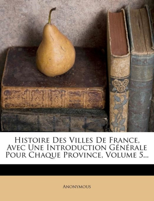 Book cover of: Histoire Des Villes de France, Avec Une Introduction Generale Pour Chaque Province, Volume 5...