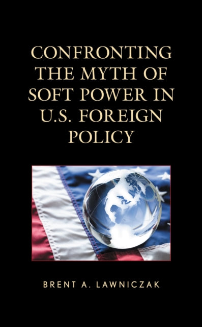 Book cover of: Confronting the Myth of Soft Power in U.S. Foreign Policy. By: Brent A. Lawniczak