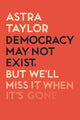 Book cover of: Democracy May Not Exist But We'll Miss it When It's Gone. By: Astra Taylor