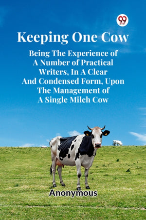 Keeping One Cow Being the Experience of a Number of Practical Writers, in a Clear and Condensed Form, Upon the Management of a Single Milch Cow